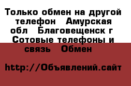 Только обмен на другой телефон - Амурская обл., Благовещенск г. Сотовые телефоны и связь » Обмен   